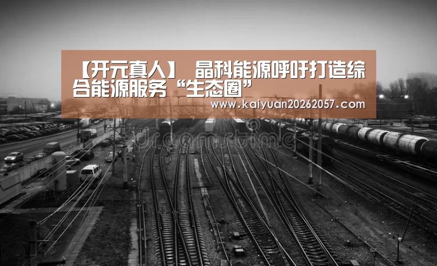 【开元真人】
晶科能源呼吁打造综合能源服务“生态圈”(图4) 开元直播